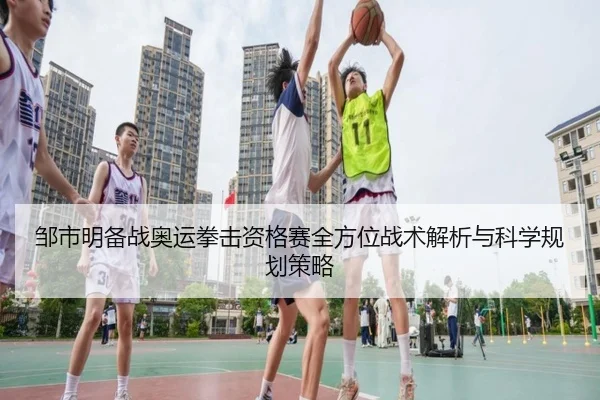 邹市明备战奥运拳击资格赛全方位战术解析与科学规划策略